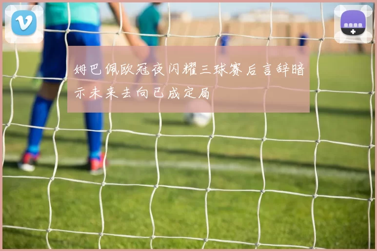 姆巴佩欧冠夜闪耀三球赛后言辞暗示未来去向已成定局