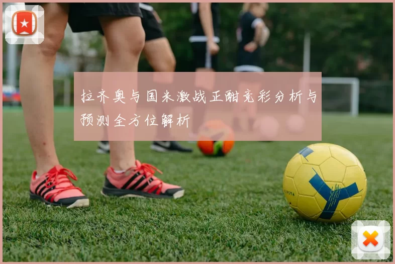 拉齐奥与国米激战正酣竞彩分析与预测全方位解析