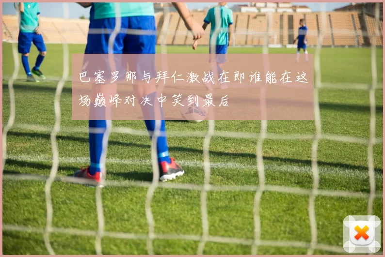 巴塞罗那与拜仁激战在即谁能在这场巅峰对决中笑到最后