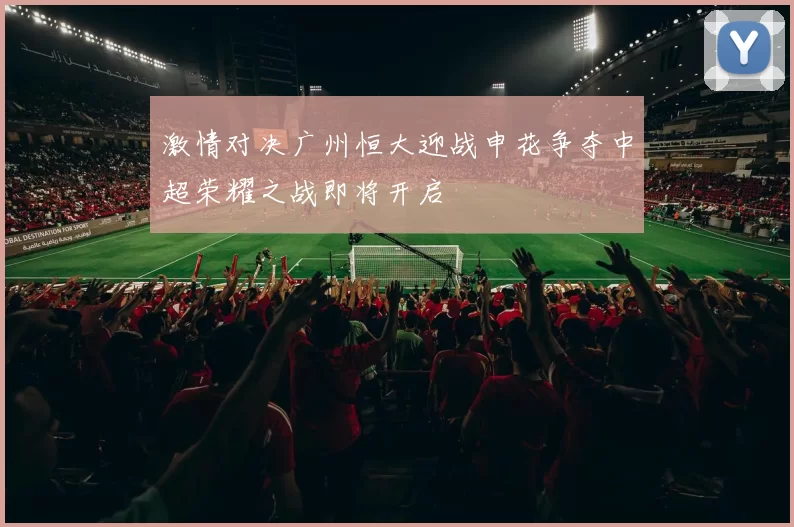 激情对决广州恒大迎战申花争夺中超荣耀之战即将开启