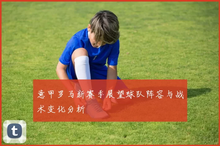 意甲罗马新赛季展望球队阵容与战术变化分析