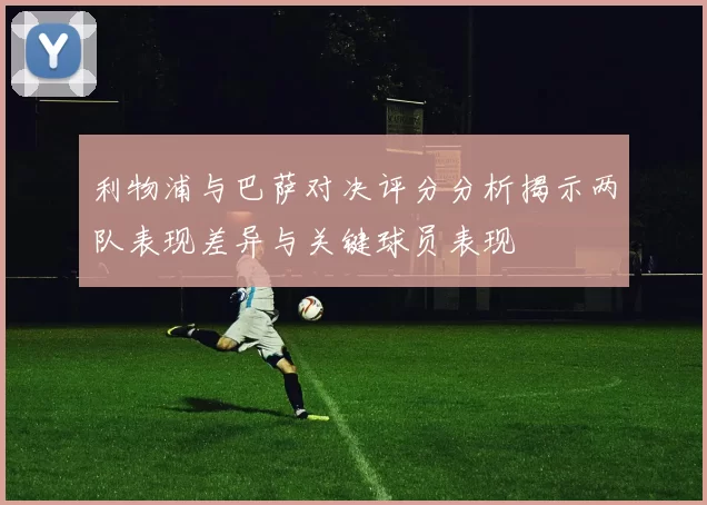 利物浦与巴萨对决评分分析揭示两队表现差异与关键球员表现