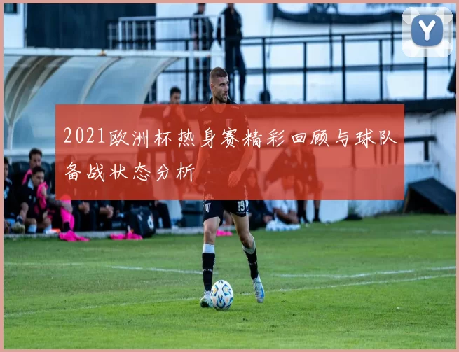 2021欧洲杯热身赛精彩回顾与球队备战状态分析