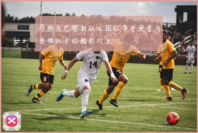 昂热与巴黎激战法国杯争夺荣誉与晋级机会的精彩对决