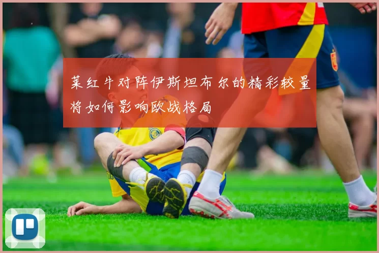 莱红牛对阵伊斯坦布尔的精彩较量将如何影响欧战格局