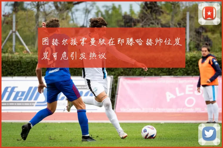 图赫尔接掌曼联在即滕哈赫帅位岌岌可危引发热议