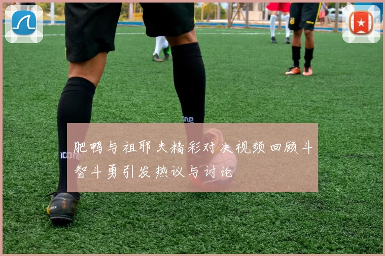 肥鸭与祖耶夫精彩对决视频回顾斗智斗勇引发热议与讨论