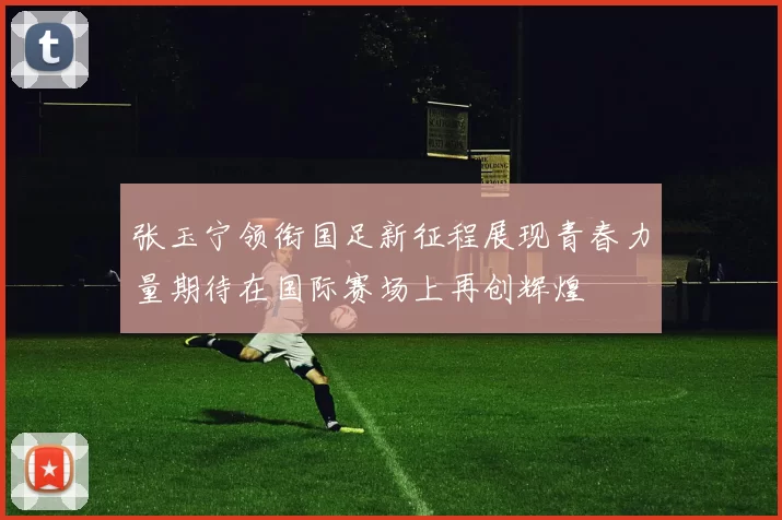 张玉宁领衔国足新征程展现青春力量期待在国际赛场上再创辉煌